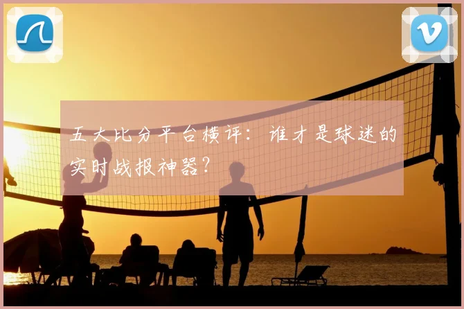 五大比分平台横评:谁才是球迷的实时战报神器?