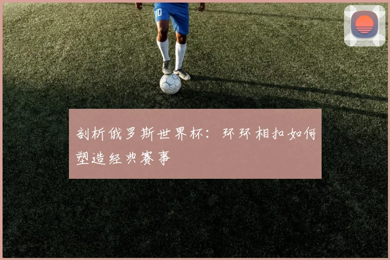 剖析俄罗斯世界杯：环环相扣如何塑造经典赛事