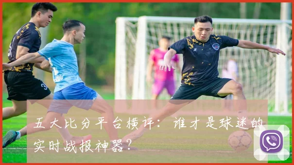 五大比分平台横评:谁才是球迷的实时战报神器?