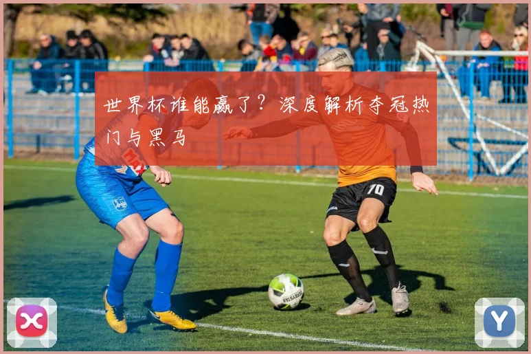 世界杯谁能赢了？深度解析夺冠热门与黑马