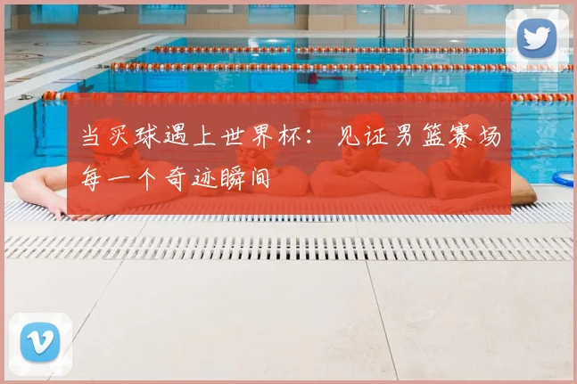 当买球遇上世界杯:见证男篮赛场每一个奇迹瞬间