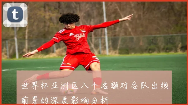 世界杯亚洲区八个名额对各队出线前景的深度影响分析