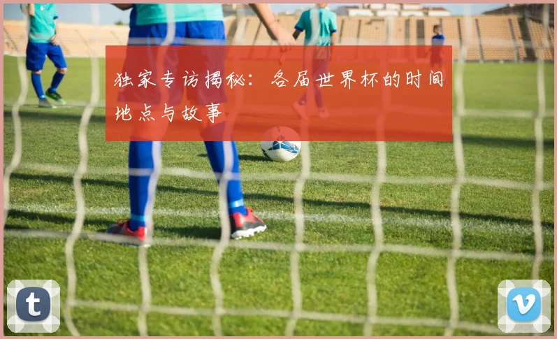 独家专访揭秘：各届世界杯的时间地点与故事
