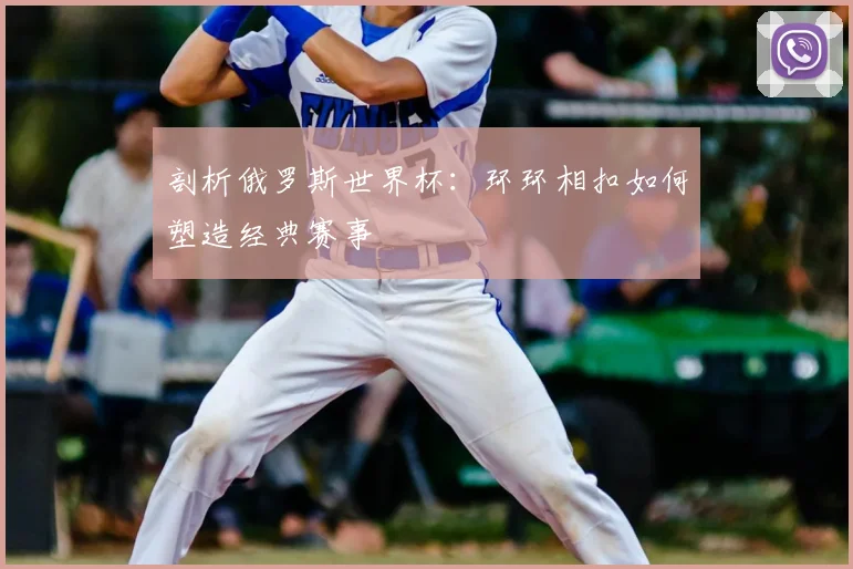 剖析俄罗斯世界杯：环环相扣如何塑造经典赛事