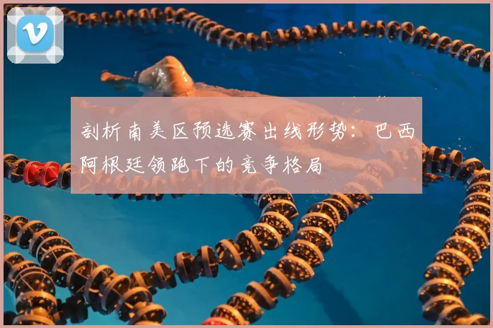 剖析南美区预选赛出线形势：巴西阿根廷领跑下的竞争格局