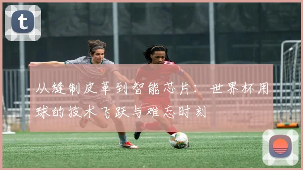 从缝制皮革到智能芯片：世界杯用球的技术飞跃与难忘时刻