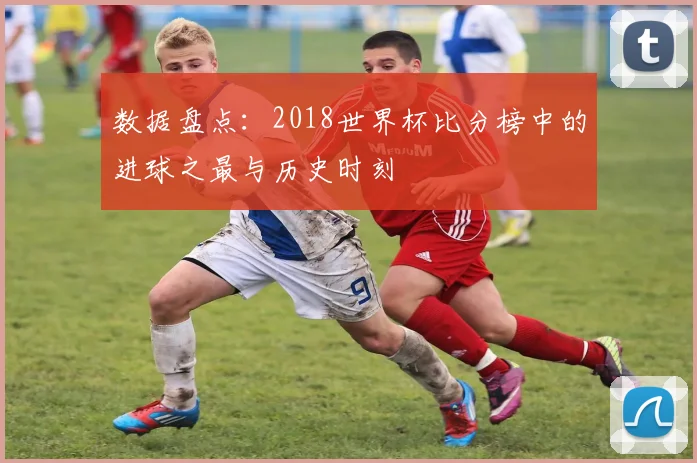 数据盘点：2018世界杯比分榜中的进球之最与历史时刻
