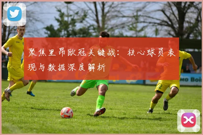 聚焦里昂欧冠关键战：核心球员表现与数据深度解析