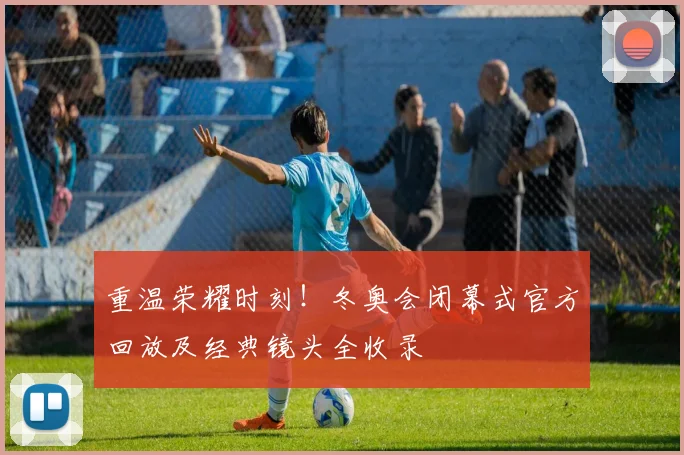 重温荣耀时刻！冬奥会闭幕式官方回放及经典镜头全收录