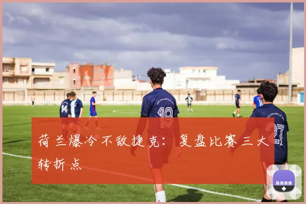 荷兰爆冷不敌捷克：复盘比赛三大转折点