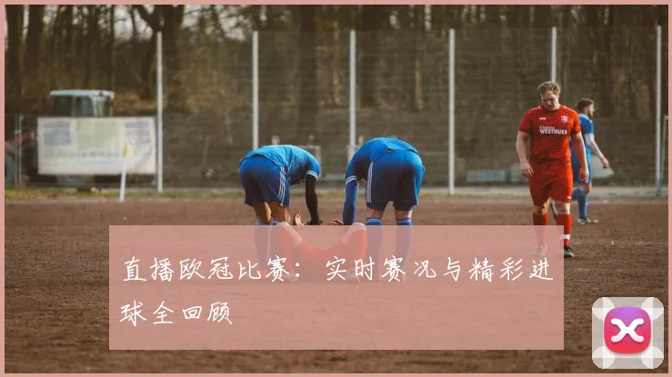 直播欧冠比赛：实时赛况与精彩进球全回顾