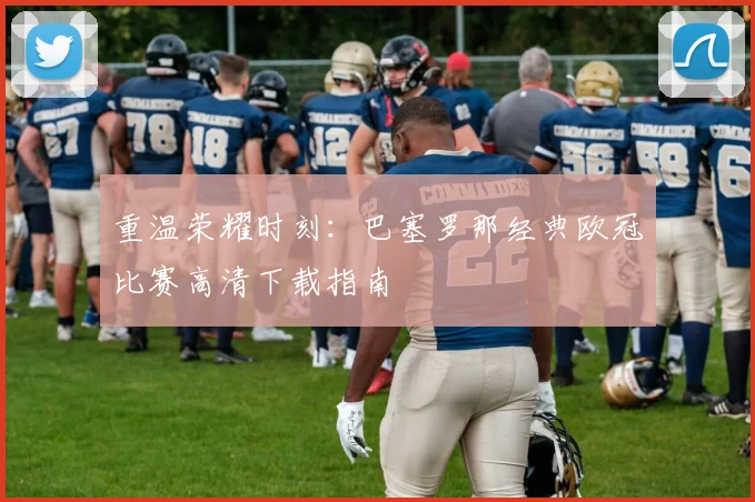 重温荣耀时刻：巴塞罗那经典欧冠比赛高清下载指南